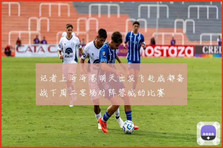 记者上海海港明天出发飞赴成都备战下周二客场对阵蓉城的比赛